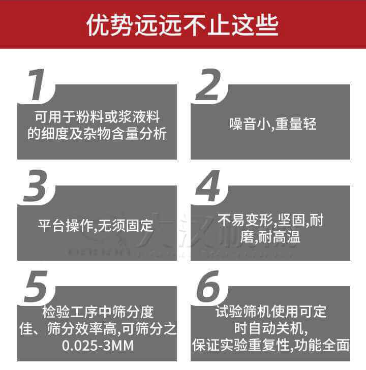 試驗(yàn)篩優(yōu)勢(shì)：1，可用于粉料或漿液料的細(xì)度及雜物含量分析。2，噪音小，重量輕。3，平臺(tái)操作，無須固定。4，不易變形，堅(jiān)固，耐磨，耐高溫。5，檢驗(yàn)工序中篩分度佳，篩分效率高，可篩分之0.025-3MM6，試驗(yàn)篩機(jī)使用可定時(shí)自動(dòng)關(guān)機(jī)保證實(shí)驗(yàn)重復(fù)性，功能全面。