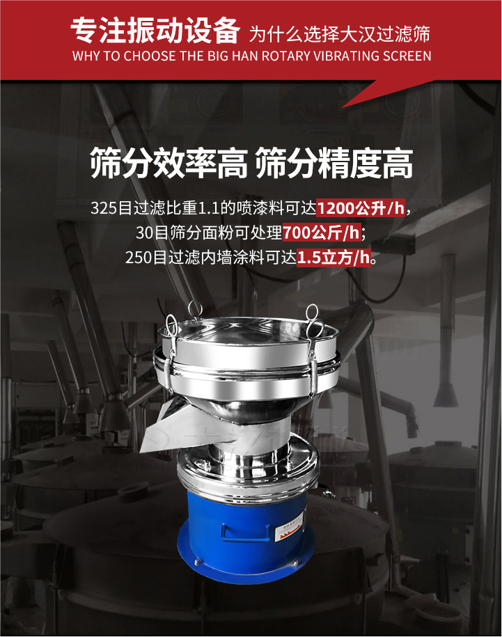 大漢過濾篩篩分效率高,精度高;325目過濾比重1:1的噴油漆可達(dá)1200公升/時(shí);30目篩粉面粉可處理700公斤/時(shí);250目過濾內(nèi)墻涂料可達(dá)1.5立方/h;過濾篩廠家直銷價(jià)格便宜。過濾篩適用物料：粘液粉末都可以使用具體產(chǎn)品如下：奶制品，油漆，泥漿，淀粉，果汁等。